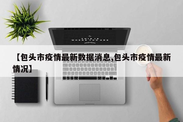 【包头市疫情最新数据消息,包头市疫情最新情况】