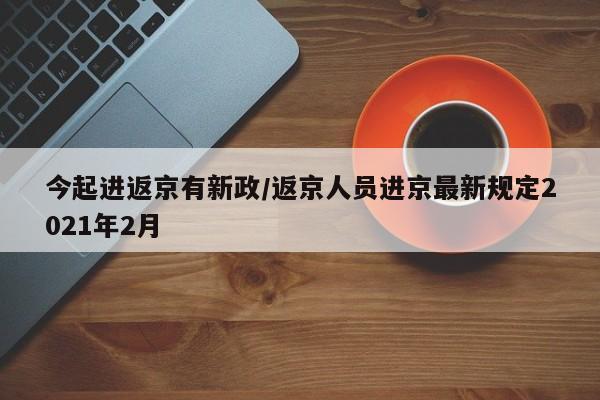 今起进返京有新政/返京人员进京最新规定2021年2月