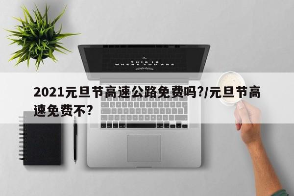 2021元旦节高速公路免费吗?/元旦节高速免费不?
