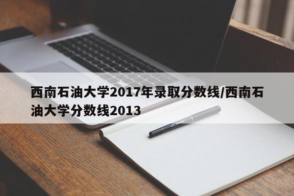 西南石油大学2017年录取分数线/西南石油大学分数线2013