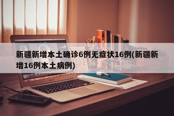 新疆新增本土确诊6例无症状16例(新疆新增16例本土病例)
