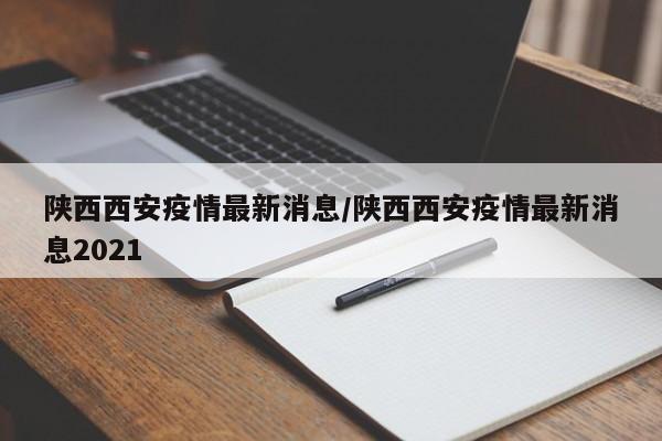 陕西西安疫情最新消息/陕西西安疫情最新消息2021