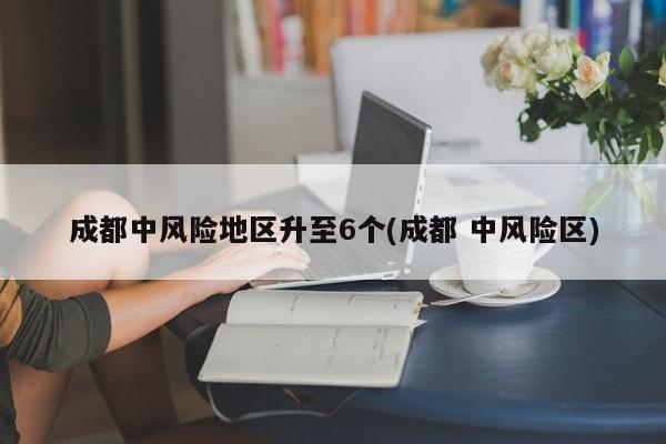 成都中风险地区升至6个(成都 中风险区)