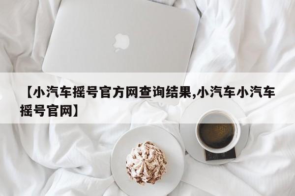 【小汽车摇号官方网查询结果,小汽车小汽车摇号官网】