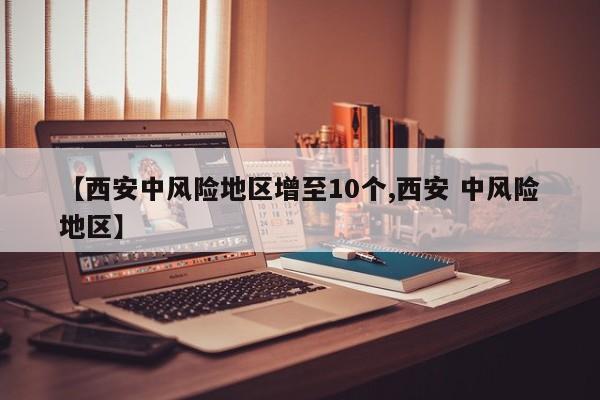 【西安中风险地区增至10个,西安 中风险地区】