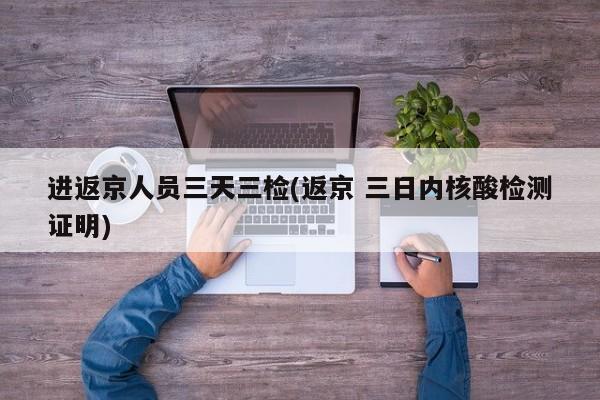 进返京人员三天三检(返京 三日内核酸检测证明)