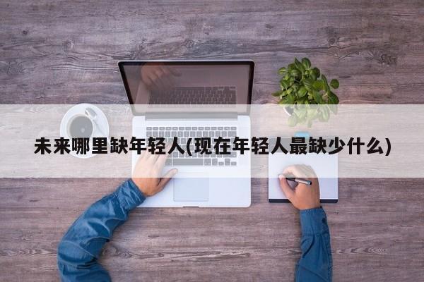 未来哪里缺年轻人(现在年轻人最缺少什么)