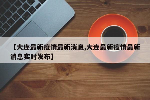 【大连最新疫情最新消息,大连最新疫情最新消息实时发布】
