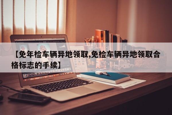【免年检车辆异地领取,免检车辆异地领取合格标志的手续】