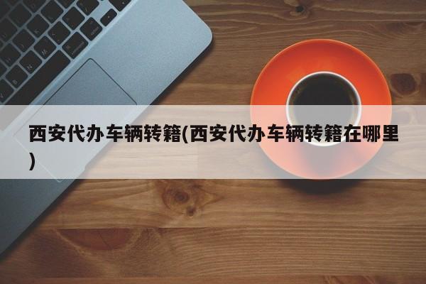 西安代办车辆转籍(西安代办车辆转籍在哪里)