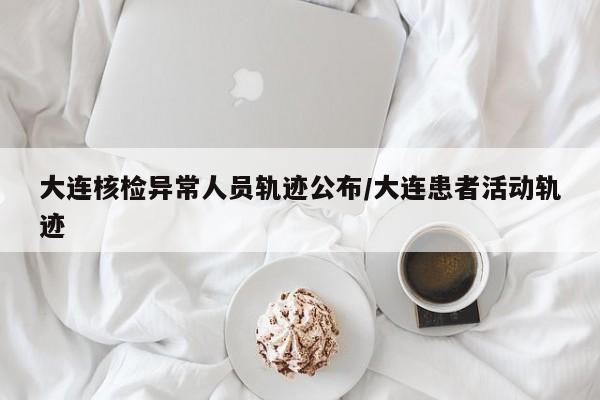 大连核检异常人员轨迹公布/大连患者活动轨迹