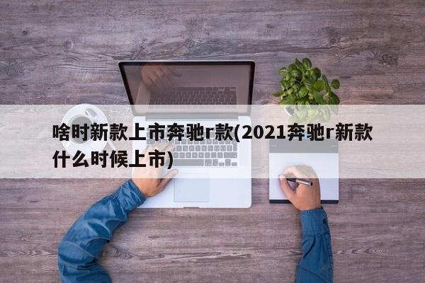 啥时新款上市奔驰r款(2021奔驰r新款什么时候上市)