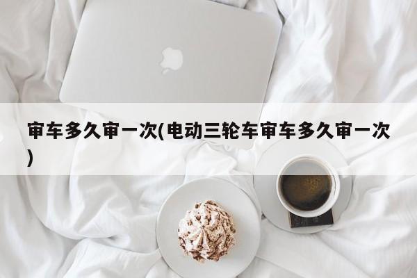 审车多久审一次(电动三轮车审车多久审一次)