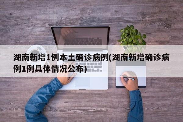 湖南新增1例本土确诊病例(湖南新增确诊病例1例具体情况公布)