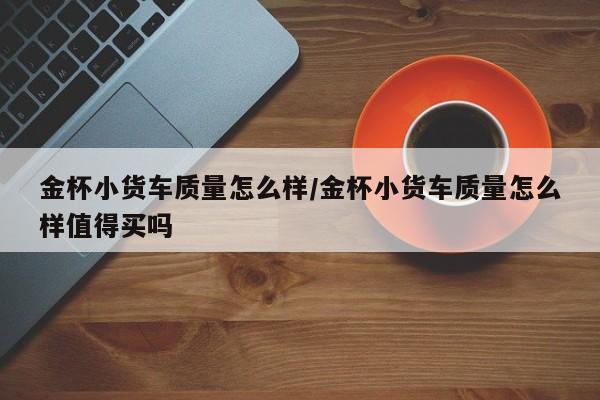 金杯小货车质量怎么样/金杯小货车质量怎么样值得买吗
