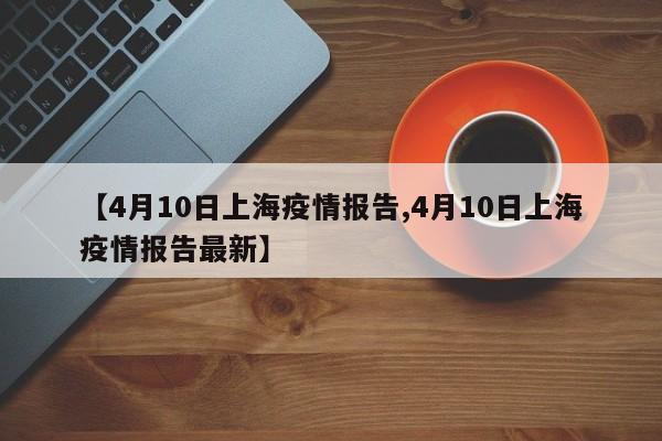 【4月10日上海疫情报告,4月10日上海疫情报告最新】