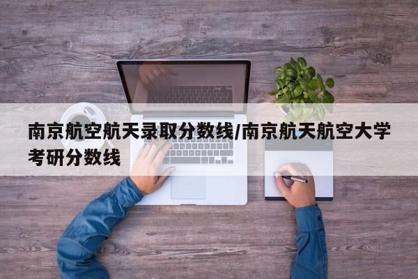 南京航空航天录取分数线/南京航天航空大学考研分数线