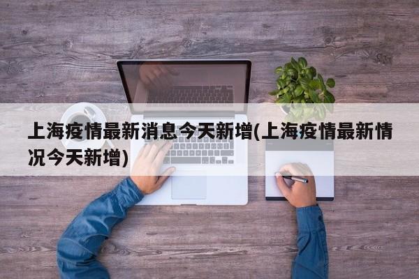 上海疫情最新消息今天新增(上海疫情最新情况今天新增)