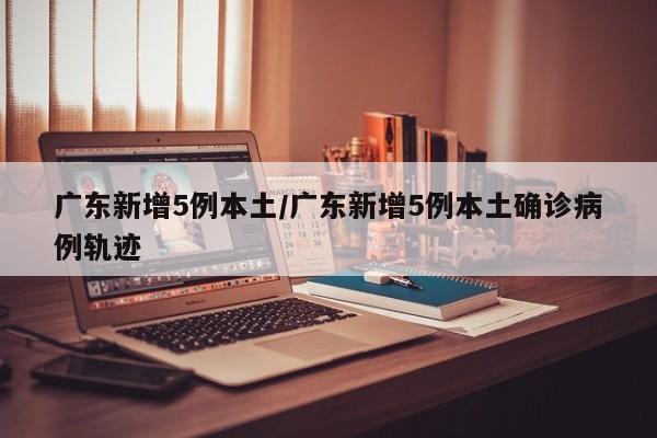 广东新增5例本土/广东新增5例本土确诊病例轨迹