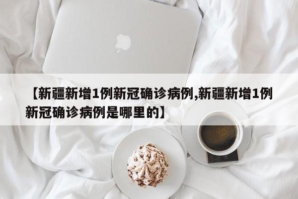 【新疆新增1例新冠确诊病例,新疆新增1例新冠确诊病例是哪里的】