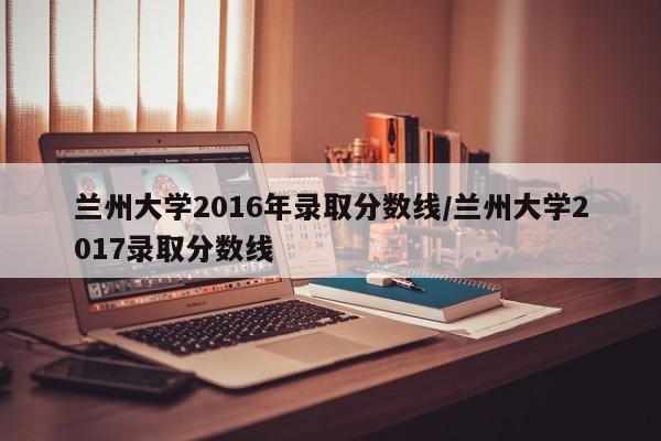 兰州大学2016年录取分数线/兰州大学2017录取分数线