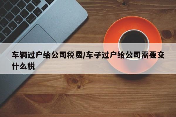 车辆过户给公司税费/车子过户给公司需要交什么税