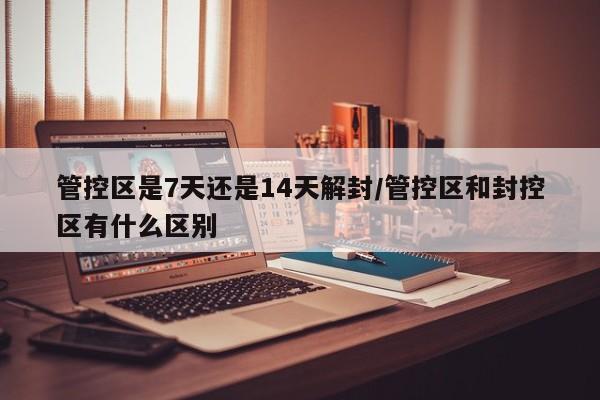 管控区是7天还是14天解封/管控区和封控区有什么区别