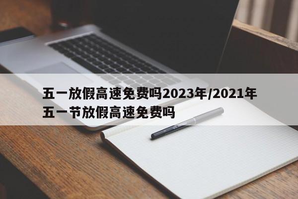 五一放假高速免费吗2023年/2021年五一节放假高速免费吗