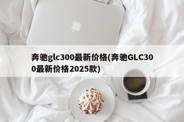 奔驰glc300最新价格(奔驰GLC300最新价格2025款)