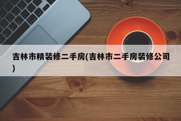 吉林市精装修二手房(吉林市二手房装修公司)