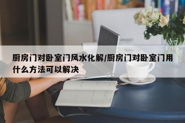 厨房门对卧室门风水化解/厨房门对卧室门用什么方法可以解决