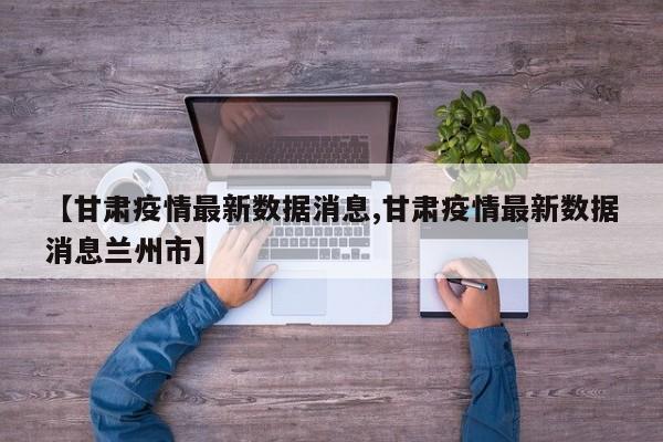 【甘肃疫情最新数据消息,甘肃疫情最新数据消息兰州市】