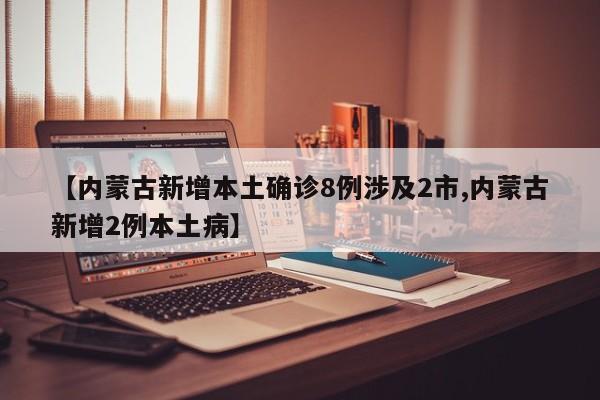 【内蒙古新增本土确诊8例涉及2市,内蒙古新增2例本土病】