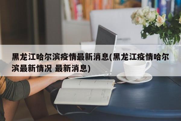 黑龙江哈尔滨疫情最新消息(黑龙江疫情哈尔滨最新情况 最新消息)