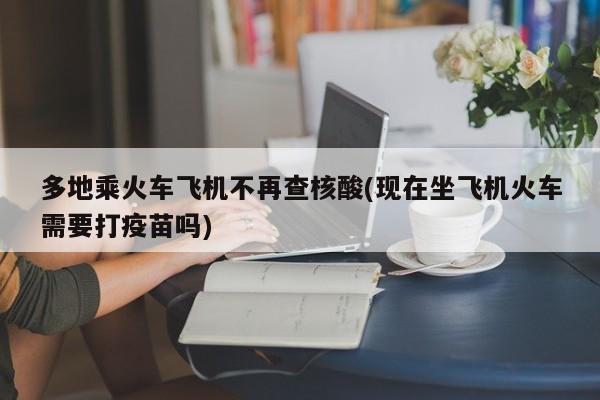 多地乘火车飞机不再查核酸(现在坐飞机火车需要打疫苗吗)