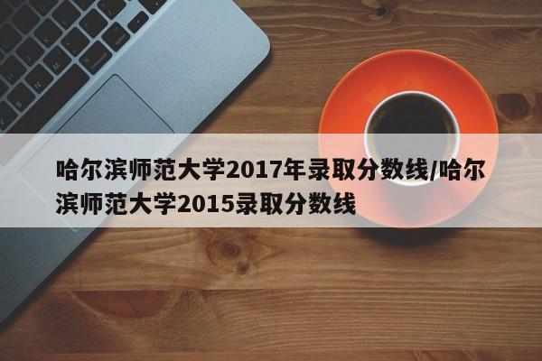 哈尔滨师范大学2017年录取分数线/哈尔滨师范大学2015录取分数线