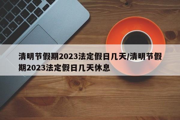 清明节假期2023法定假日几天/清明节假期2023法定假日几天休息