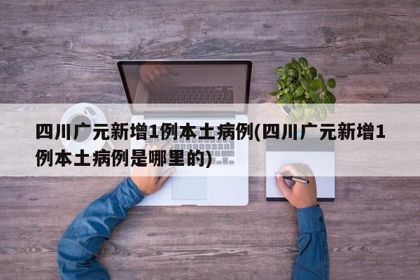 四川广元新增1例本土病例(四川广元新增1例本土病例是哪里的)