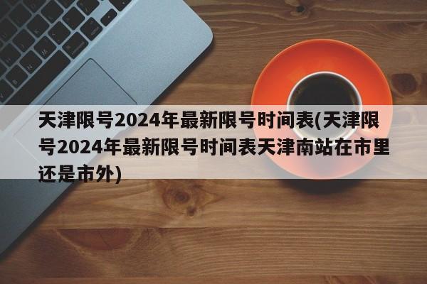 天津限号2024年最新限号时间表(天津限号2024年最新限号时间表天津南站在市里还是市外)