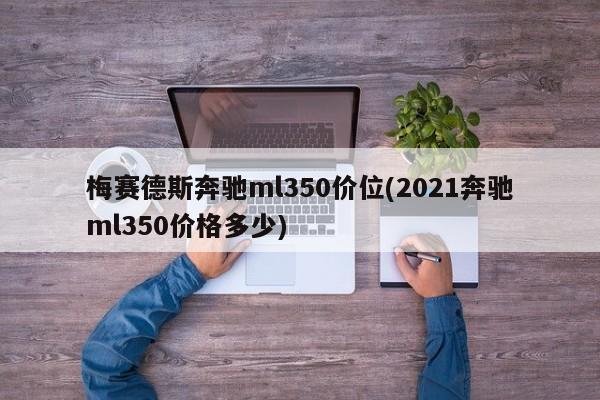 梅赛德斯奔驰ml350价位(2021奔驰ml350价格多少)
