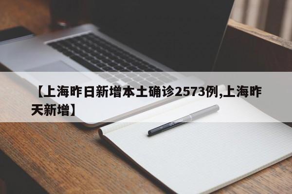【上海昨日新增本土确诊2573例,上海昨天新增】