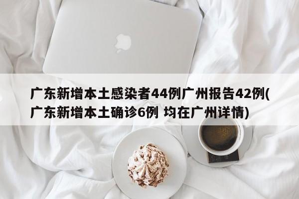 广东新增本土感染者44例广州报告42例(广东新增本土确诊6例 均在广州详情)