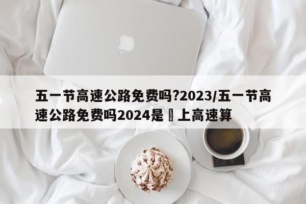 五一节高速公路免费吗?2023/五一节高速公路免费吗2024是咹上高速算