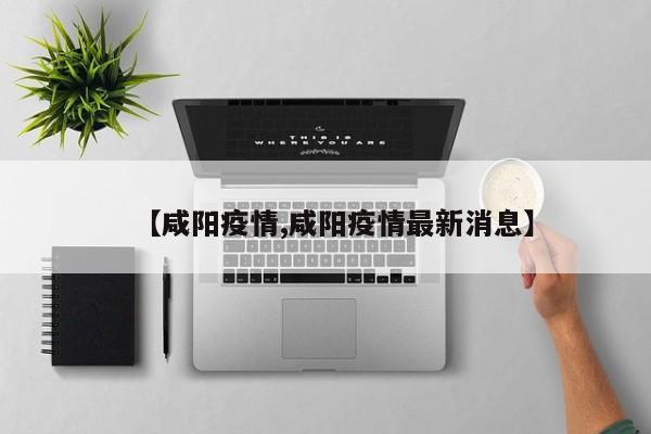 【咸阳疫情,咸阳疫情最新消息】