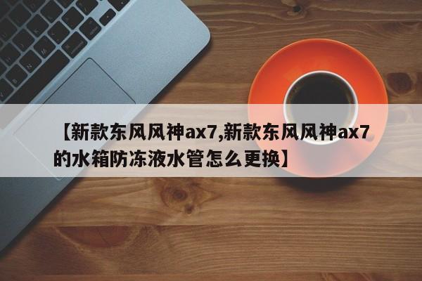 【新款东风风神ax7,新款东风风神ax7的水箱防冻液水管怎么更换】