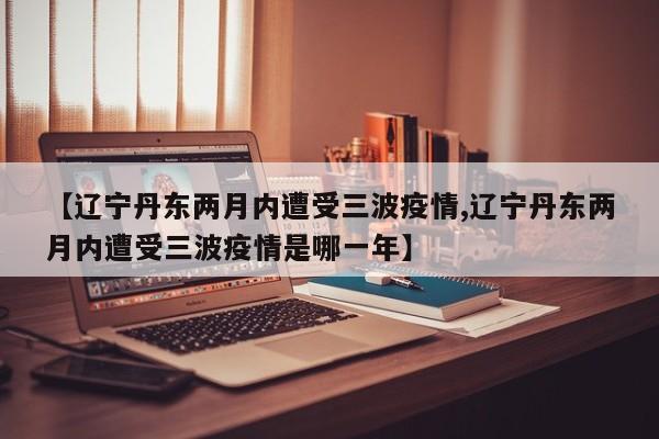【辽宁丹东两月内遭受三波疫情,辽宁丹东两月内遭受三波疫情是哪一年】