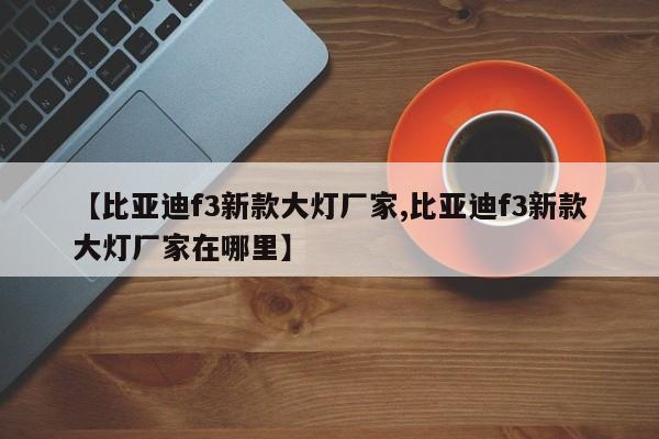 【比亚迪f3新款大灯厂家,比亚迪f3新款大灯厂家在哪里】