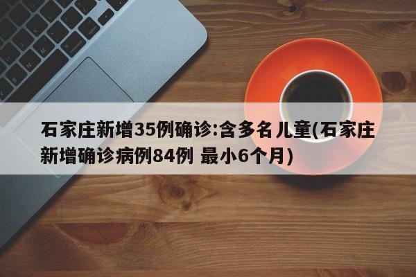 石家庄新增35例确诊:含多名儿童(石家庄新增确诊病例84例 最小6个月)