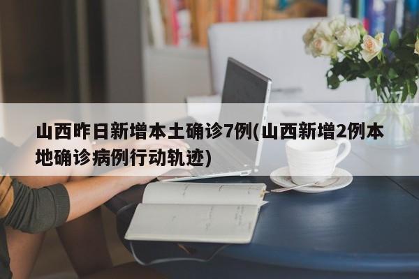 山西昨日新增本土确诊7例(山西新增2例本地确诊病例行动轨迹)