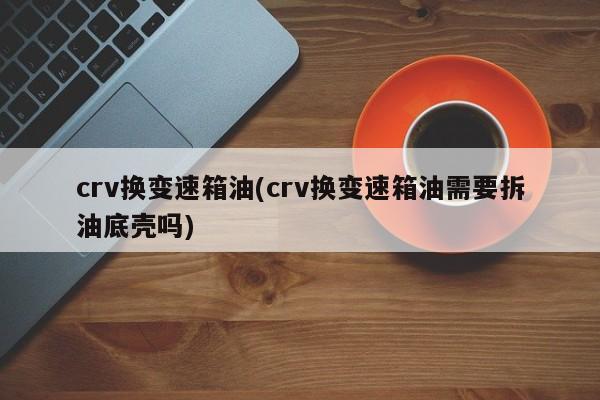 crv换变速箱油(crv换变速箱油需要拆油底壳吗)